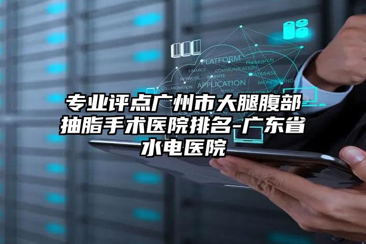 专业评点广州市大腿腹部抽脂手术医院排名-广东省水电医院