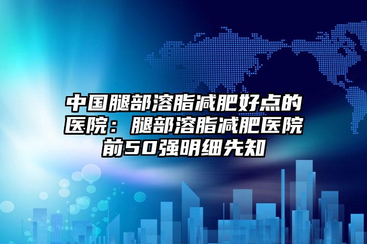 中国腿部溶脂减肥好点的医院:腿部溶脂减肥医院前50强明细先知