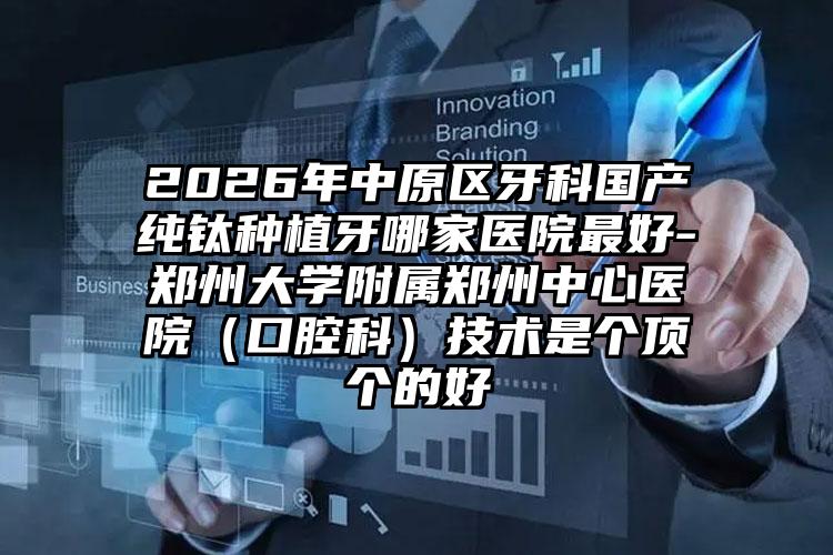 2026年中原区牙科国产纯钛种植牙哪家医院最好-郑州大学附属郑州中心医院（口腔科）技术是个顶个的好