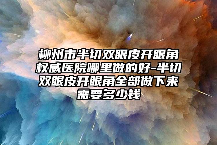 柳州市半切双眼皮开眼角权威医院哪里做的好-半切双眼皮开眼角全部做下来需要多少钱