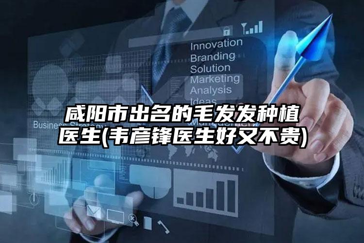 咸阳市出名的毛发发种植医生(韦彦锋医生好又不贵)