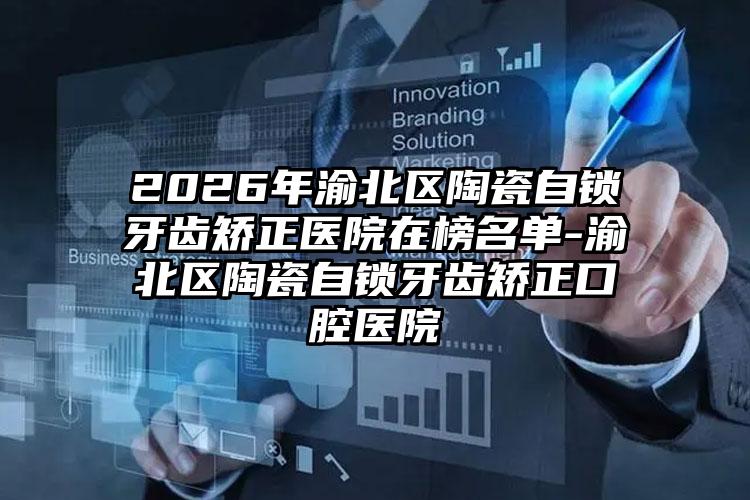 2026年渝北区陶瓷自锁牙齿矫正医院在榜名单-渝北区陶瓷自锁牙齿矫正口腔医院
