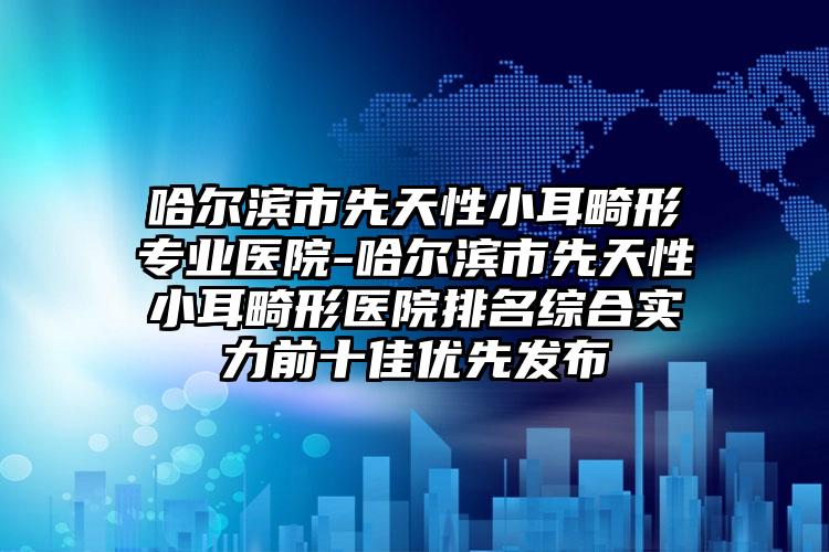 哈尔滨市先天性小耳畸形专业医院-哈尔滨市先天性小耳畸形医院排名综合实力前十佳优先发布