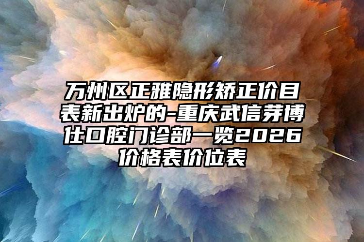 万州区正雅隐形矫正价目表新出炉的-重庆武信芽博仕口腔门诊部一览2026价格表价位表