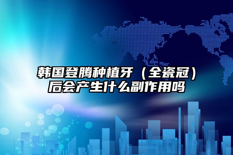 韩国登腾种植牙(全瓷冠)后会产生什么副作用吗