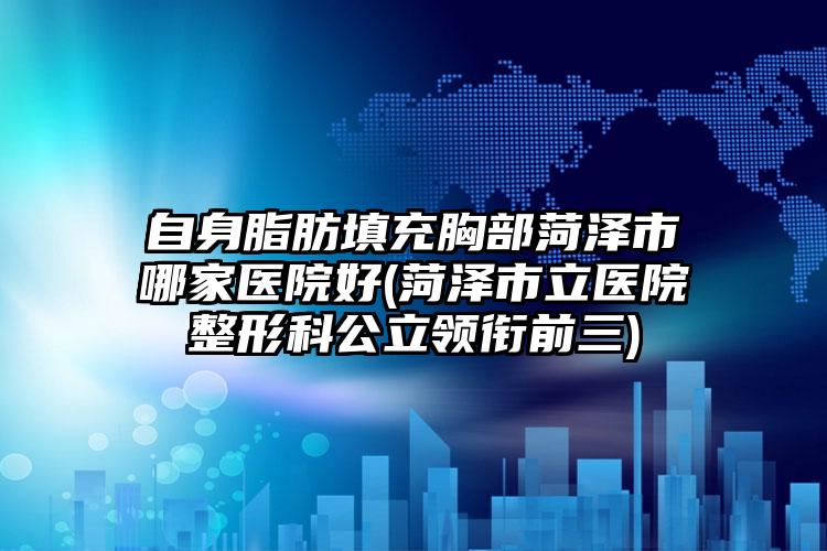 自身脂肪填充胸部菏泽市哪家医院好(菏泽市立医院整形科公立领衔前三)