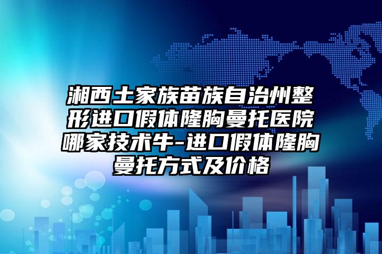 湘西土家族苗族自治州整形进口假体隆胸曼托医院哪家技术牛-进口假体隆胸曼托方式及价格