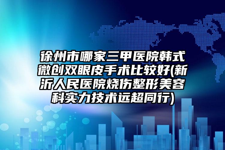 徐州市哪家三甲医院韩式微创双眼皮手术比较好(新沂人民医院烧伤整形美容科实力技术远超同行)
