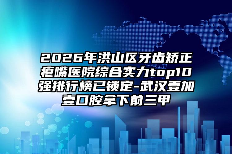 2026年洪山区牙齿矫正瘪嘴医院综合实力top10强排行榜已锁定-武汉壹加壹口腔拿下前三甲