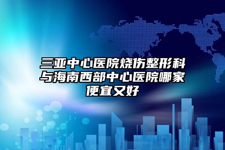 三亚中心医院烧伤整形科与海南西部中心医院哪家便宜又好