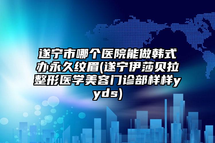 遂宁市哪个医院能做韩式办永久纹眉(遂宁伊莎贝拉整形医学美容门诊部样样yyds)