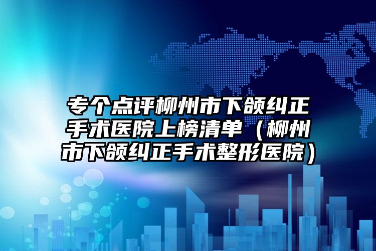 专个点评柳州市下颌纠正手术医院上榜清单（柳州市下颌纠正手术整形医院）