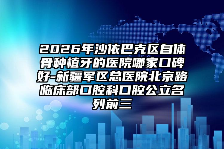 2026年沙依巴克区自体骨种植牙的医院哪家口碑好-新疆军区总医院北京路临床部口腔科口腔公立名列前三