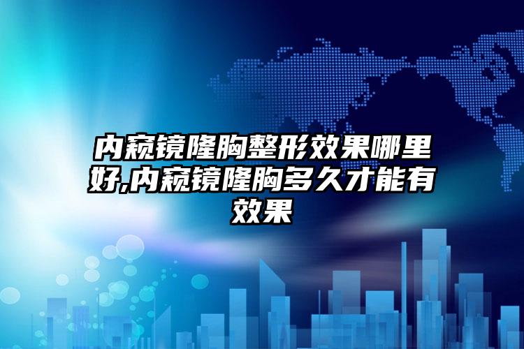 内窥镜隆胸整形效果哪里好,内窥镜隆胸多久才能有效果
