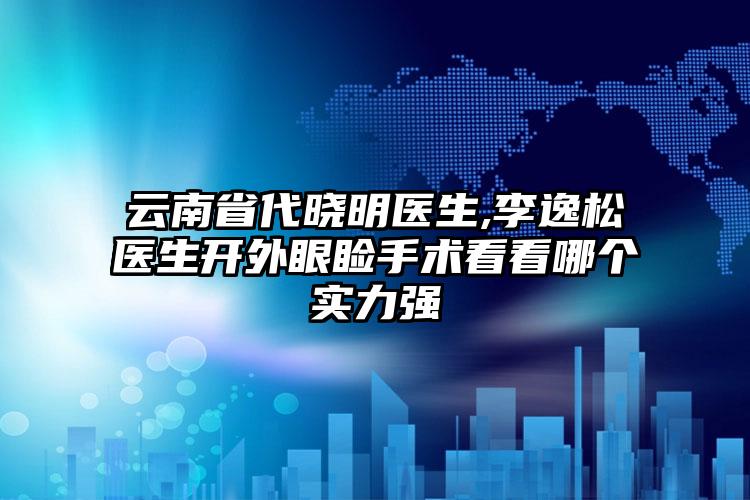 云南省代晓明医生,李逸松医生开外眼睑手术看看哪个实力强