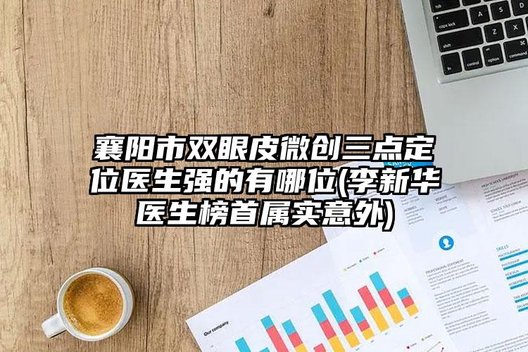 襄阳市双眼皮微创三点定位医生强的有哪位(李新华医生榜首属实意外)