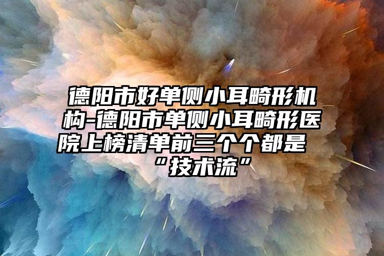 德阳市好单侧小耳畸形机构-德阳市单侧小耳畸形医院上榜清单前三个个都是“技术流”