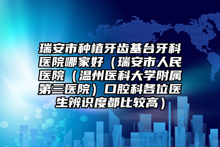 瑞安市种植牙齿基台牙科医院哪家好（瑞安市人民医院（温州医科大学附属第三医院）口腔科各位医生辨识度都比较高）