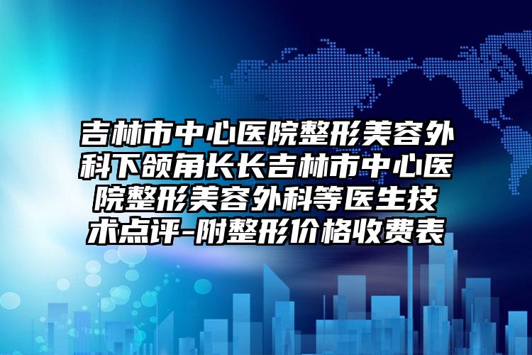 吉林市中心医院整形美容外科下颌角长长吉林市中心医院整形美容外科等医生技术点评-附整形价格收费表
