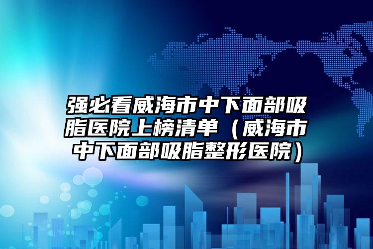 强必看威海市中下面部吸脂医院上榜清单(威海市中下面部吸脂整形医院)