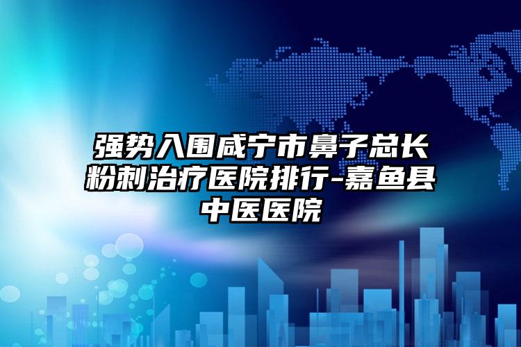 强势入围咸宁市鼻子总长粉刺治疗医院排行-嘉鱼县中医医院