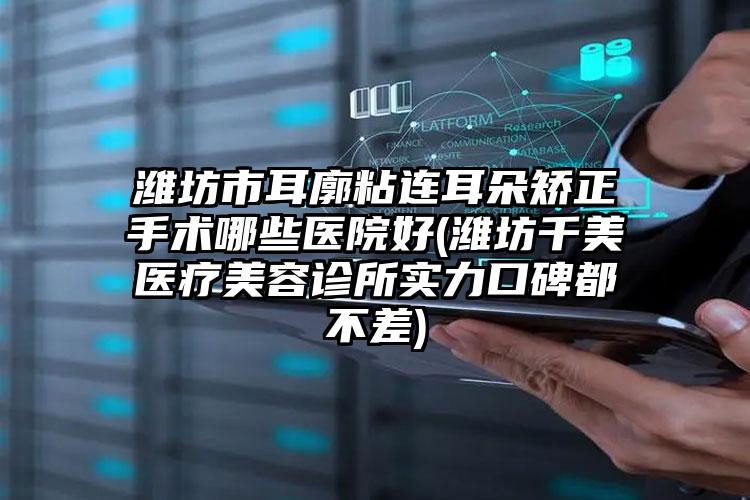 潍坊市耳廓粘连耳朵矫正手术哪些医院好(潍坊千美医疗美容诊所实力口碑都不差)