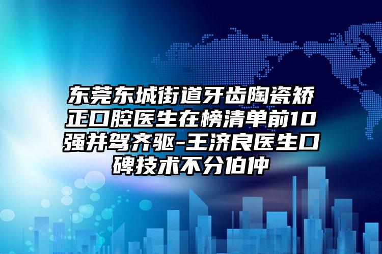 东莞东城街道牙齿陶瓷矫正口腔医生在榜清单前10强并驾齐驱-王济良医生口碑技术不分伯仲