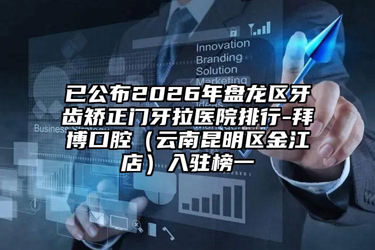 已公布2026年盘龙区牙齿矫正门牙拉医院排行-拜博口腔(云南昆明区金江店)入驻榜一
