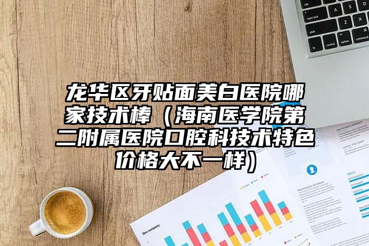 龙华区牙贴面美白医院哪家技术棒(海南医学院第二附属医院口腔科技术特色价格大不一样)