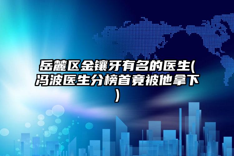 岳麓区金镶牙有名的医生(冯波医生分榜首竟被他拿下)