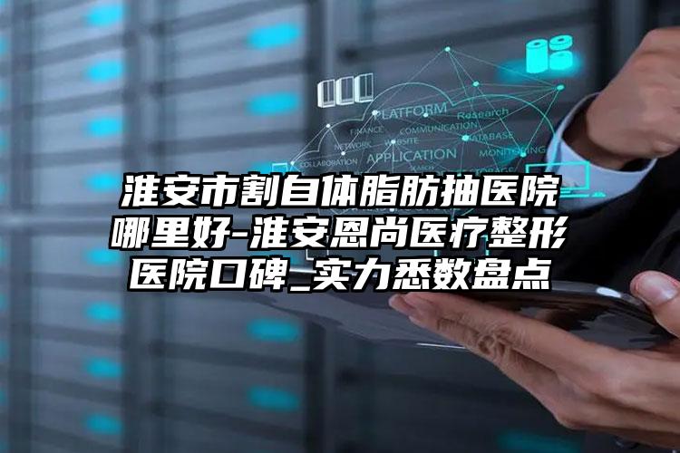 淮安市割自体脂肪抽医院哪里好-淮安恩尚医疗整形医院口碑_实力悉数盘点
