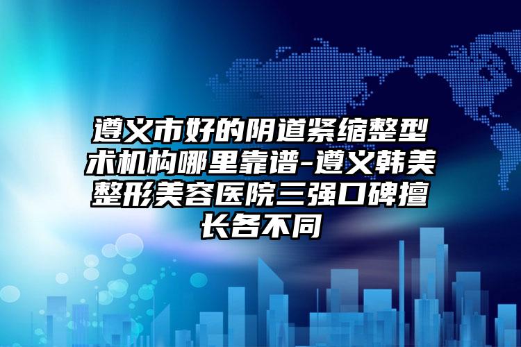 遵义市好的阴道紧缩整型术机构哪里靠谱-遵义韩美整形美容医院三强口碑擅长各不同