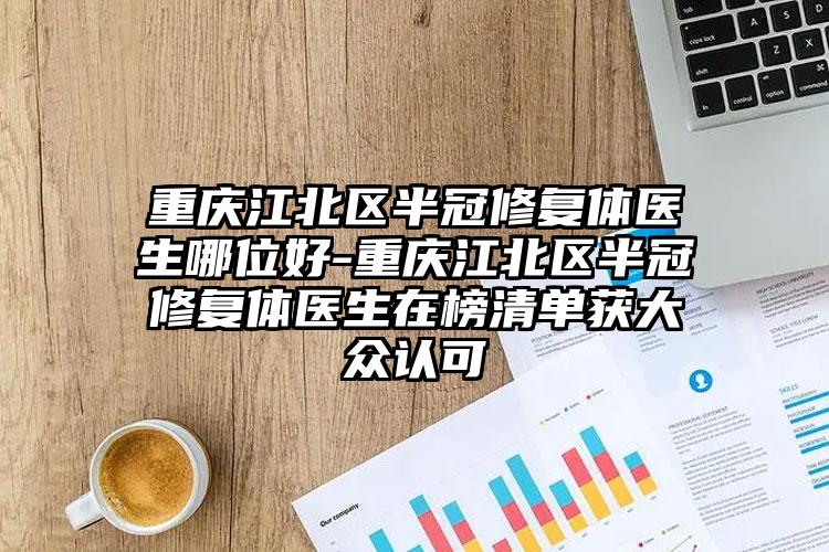 重庆江北区半冠修复体医生哪位好-重庆江北区半冠修复体医生在榜清单获大众认可