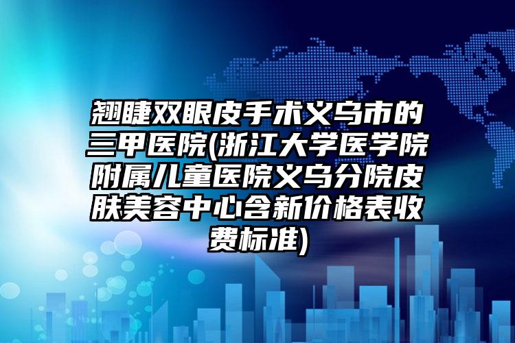 翘睫双眼皮手术义乌市的三甲医院(浙江大学医学院附属儿童医院义乌分院皮肤美容中心含新价格表收费标准)