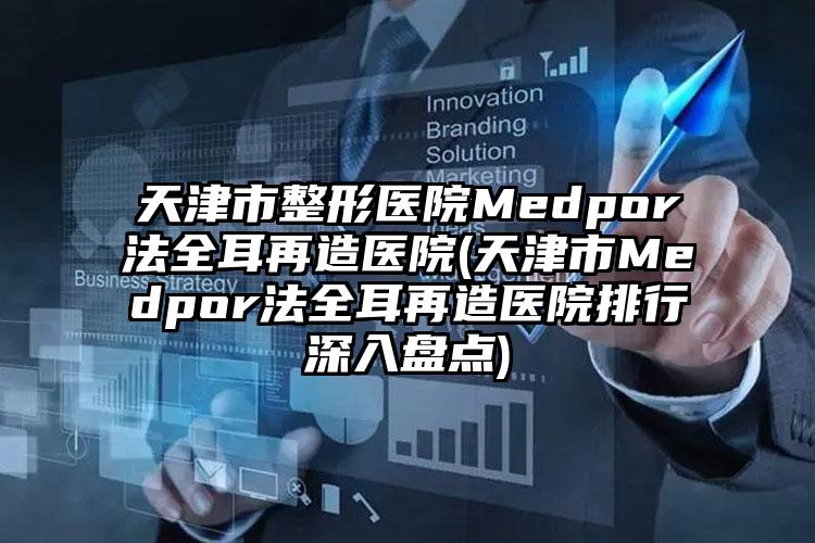 天津市整形医院Medpor法全耳再造医院(天津市Medpor法全耳再造医院排行深入盘点)