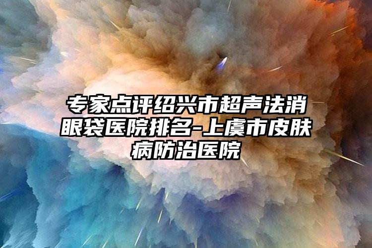 专家点评绍兴市超声法消眼袋医院排名-上虞市皮肤病防治医院