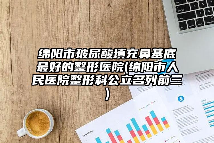 绵阳市玻尿酸填充鼻基底最好的整形医院(绵阳市人民医院整形科公立名列前三)