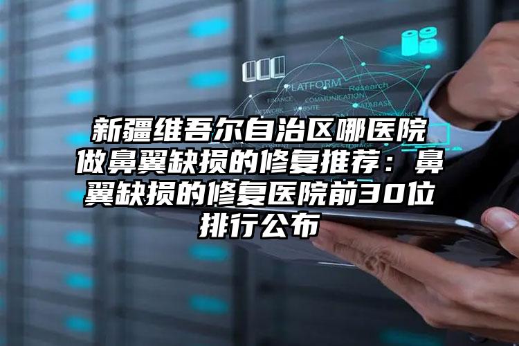 新疆维吾尔自治区哪医院做鼻翼缺损的修复推荐:鼻翼缺损的修复医院前30位排行公布