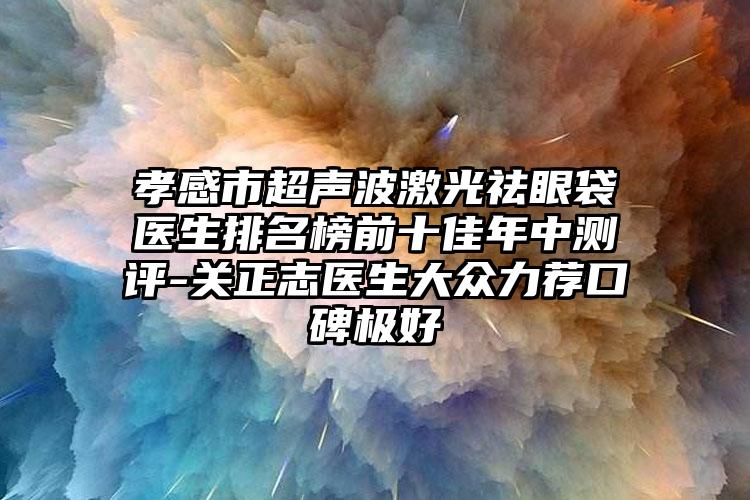 孝感市超声波激光祛眼袋医生排名榜前十佳年中测评-关正志医生大众力荐口碑极好