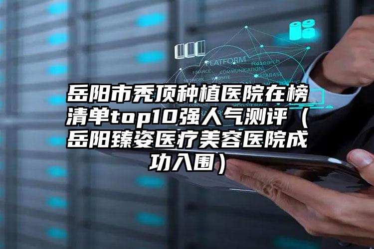 岳阳市秃顶种植医院在榜清单top10强人气测评(岳阳臻姿医疗美容医院成功入围)