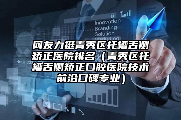 网友力挺青秀区托槽舌侧矫正医院排名（青秀区托槽舌侧矫正口腔医院技术前沿口碑专业）