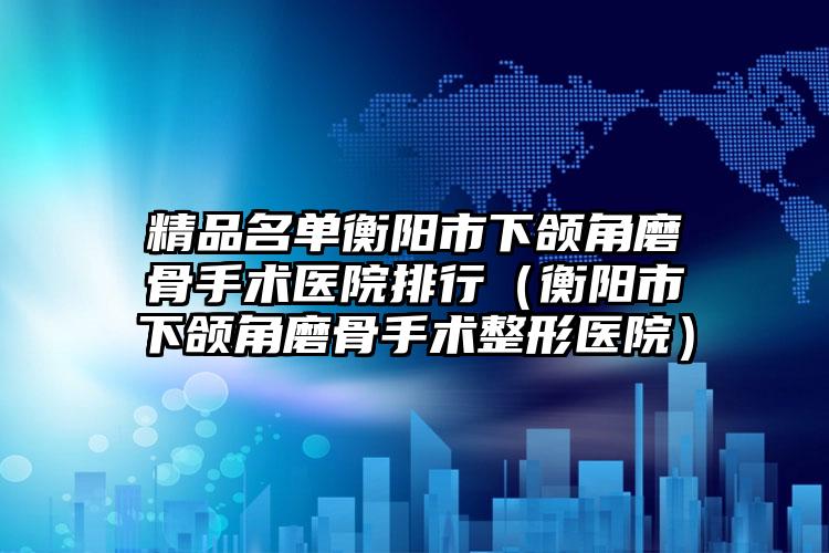 精品名单衡阳市下颌角磨骨手术医院排行(衡阳市下颌角磨骨手术整形医院)