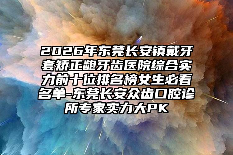 2026年东莞长安镇戴牙套矫正龅牙齿医院综合实力前十位排名榜女生必看名单-东莞长安众齿口腔诊所专家实力大PK