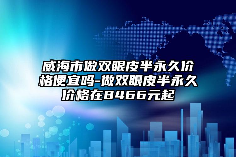 威海市做双眼皮半永久价格便宜吗-做双眼皮半永久价格在8466元起