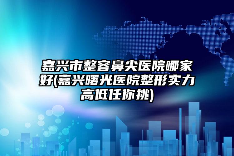 嘉兴市整容鼻尖医院哪家好(嘉兴曙光医院整形实力高低任你挑)