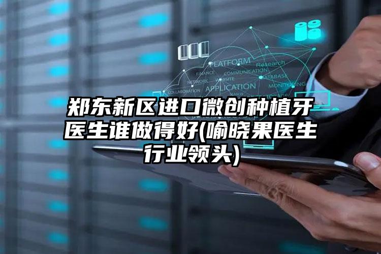 郑东新区进口微创种植牙医生谁做得好(喻晓果医生行业领头)