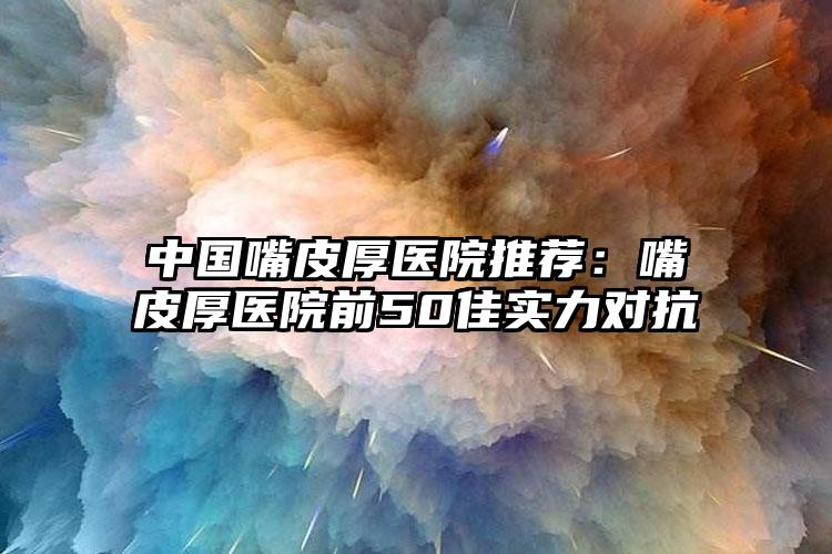 中国嘴皮厚医院推荐:嘴皮厚医院前50佳实力对抗