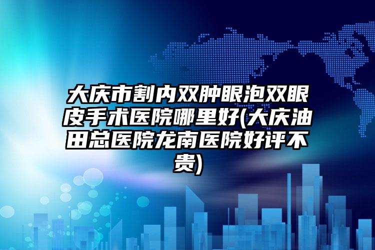 大庆市割内双肿眼泡双眼皮手术医院哪里好(大庆油田总医院龙南医院好评不贵)