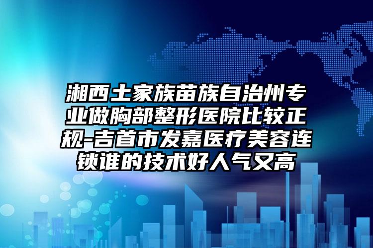 湘西土家族苗族自治州专业做胸部整形医院比较正规-吉首市发嘉医疗美容连锁谁的技术好人气又高