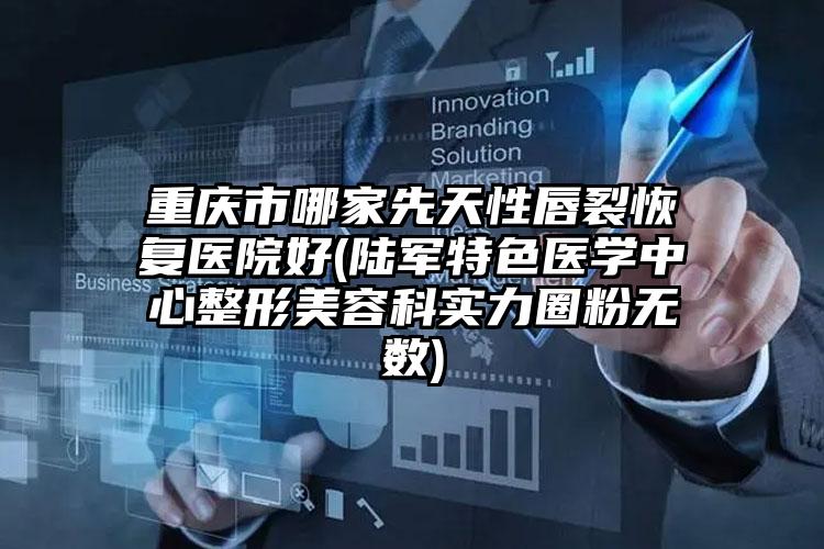 重庆市哪家先天性唇裂恢复医院好(陆军特色医学中心整形美容科实力圈粉无数)